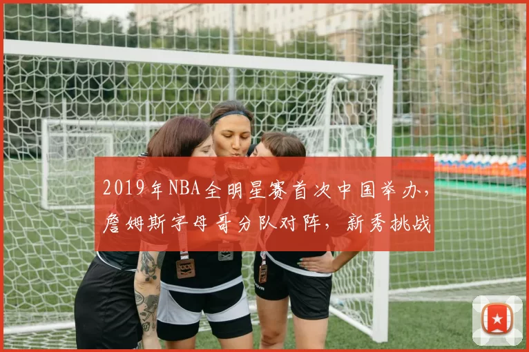 2019年NBA全明星赛首次中国举办,詹姆斯字母哥分队对阵,新秀挑战赛精彩纷呈