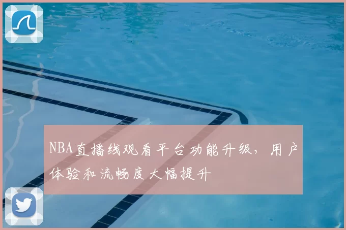 NBA直播线观看平台功能升级,用户体验和流畅度大幅提升