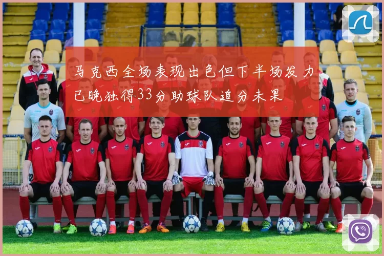 马克西全场表现出色但下半场发力已晚独得33分助球队追分未果