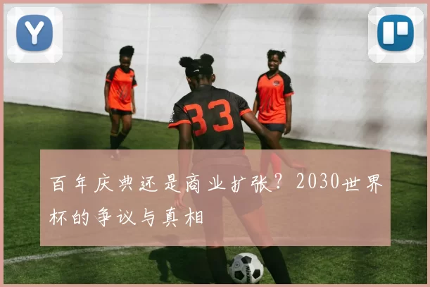 百年庆典还是商业扩张?2030世界杯的争议与真相