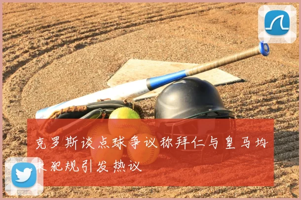 克罗斯谈点球争议称拜仁与皇马均未犯规引发热议