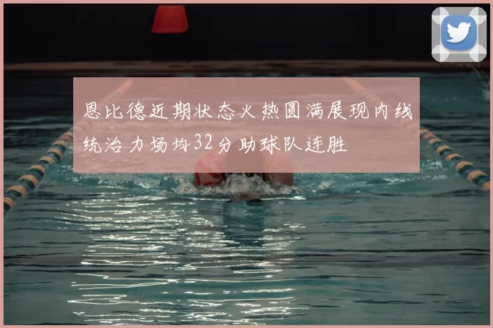 恩比德近期状态火热圆满展现内线统治力场均32分助球队连胜