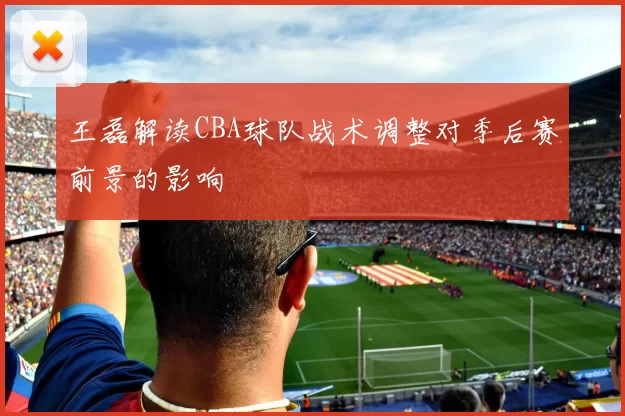 王磊解读CBA球队战术调整对季后赛前景的影响