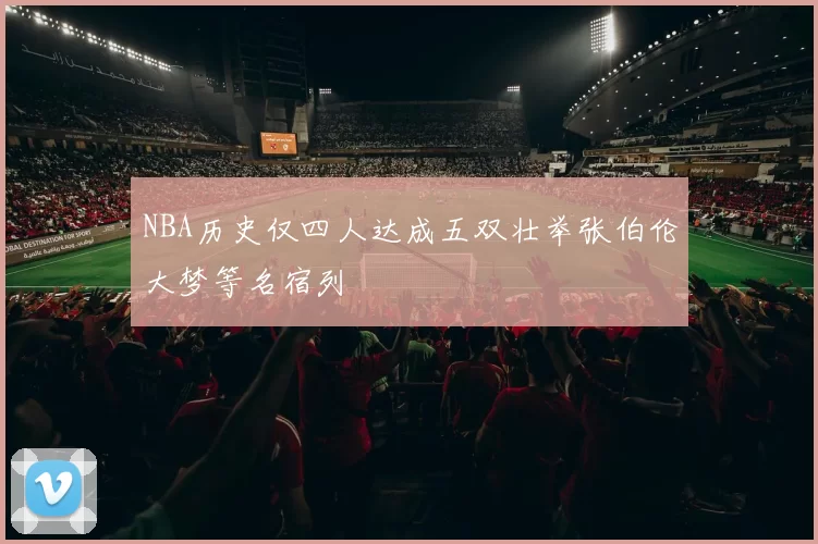 NBA历史仅四人达成五双壮举张伯伦大梦等名宿列