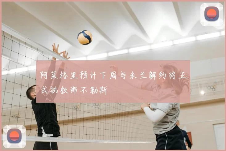 阿莱格里预计下周与米兰解约将正式执教那不勒斯